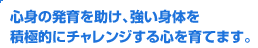 心身の発育を助け、強い身体を積極的にチャレンジする心を育てます。