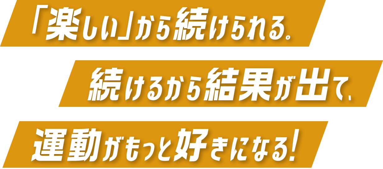 「楽しい」から続けられる。続けるから結果が出て、運動がもっと好きになる！