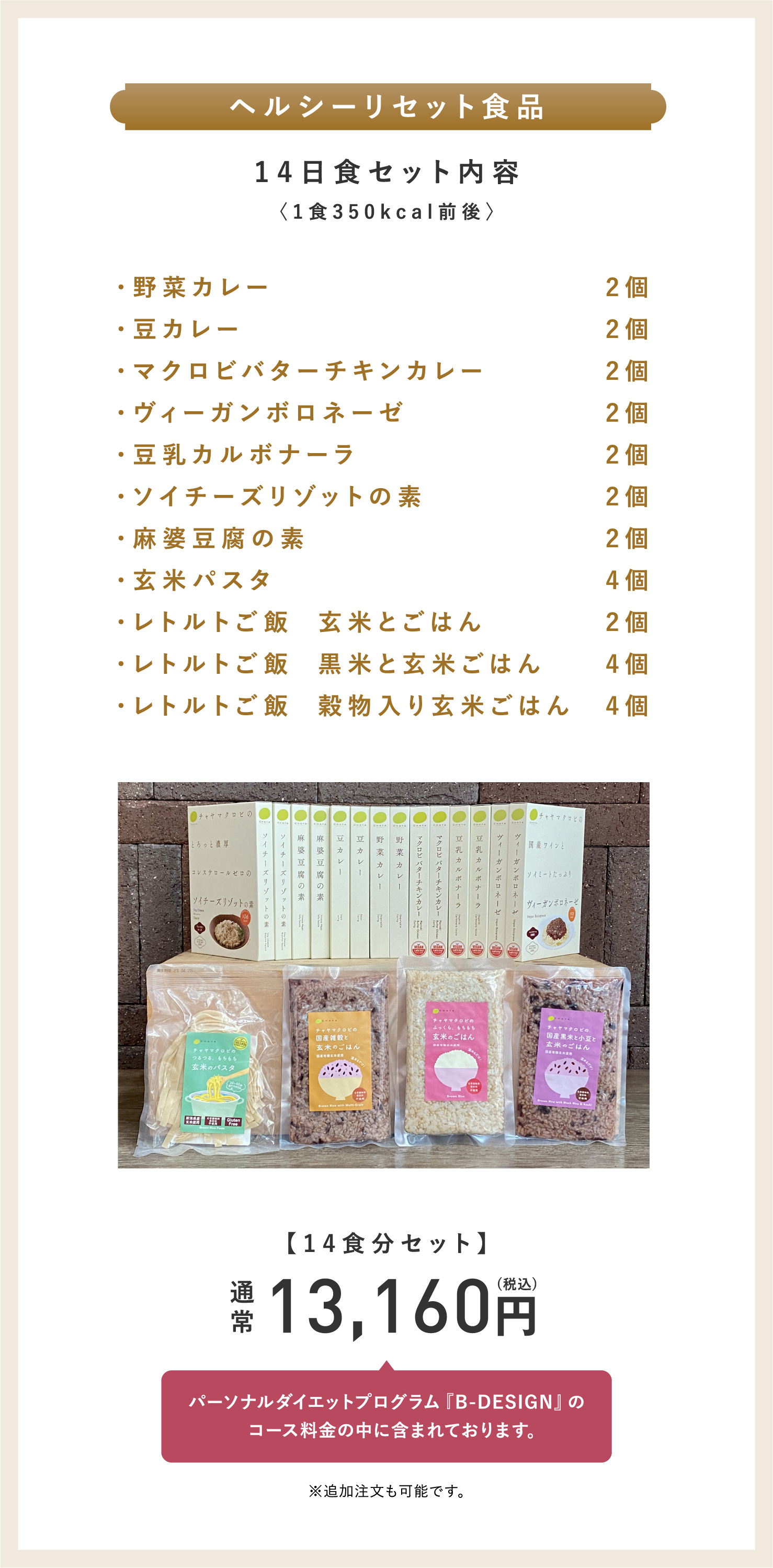 ヘルシーリセット食品14日食セット内容〈1食350kcal前後〉野菜カレー2個・豆カレー2個・マクロビバターチキンカレー2個・ヴィーガンボロネーゼ2個・豆乳カルボナーラ2個・ソイチーズリゾットの素2個・麻婆豆腐の素2個・玄米パスタ4個・レトルトご飯  玄米とごはん2個・レトルトご飯  黒米と玄米ごはん4個・レトルトご飯  穀物入り玄米ごはん4個。【14食分セット】通常13,160円（税込）パーソナルダイエットプログラム『B-DESIGN』のコース料金の中に含まれております。※追加注文も可能です。