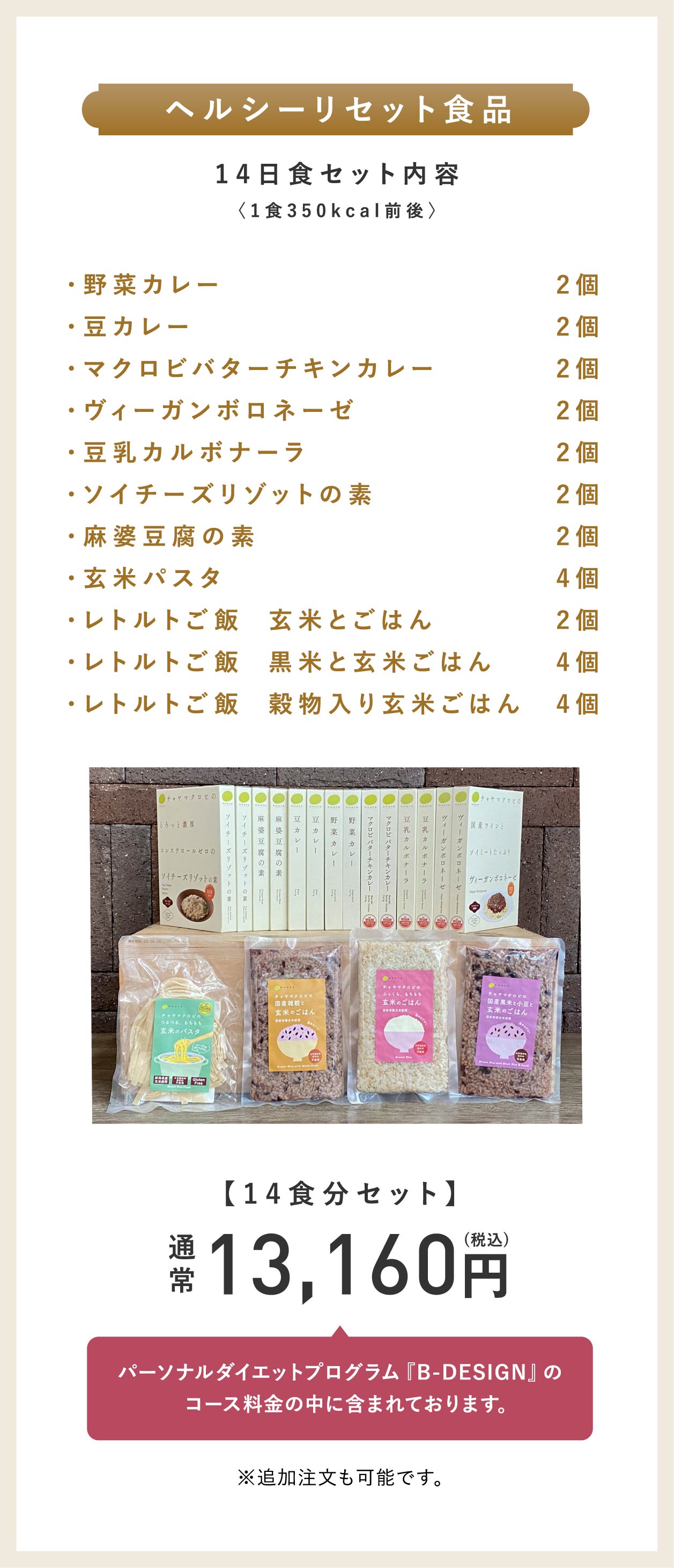 ヘルシーリセット食品14日食セット内容〈1食350kcal前後〉野菜カレー2個・豆カレー2個・マクロビバターチキンカレー2個・ヴィーガンボロネーゼ2個・豆乳カルボナーラ2個・ソイチーズリゾットの素2個・麻婆豆腐の素2個・玄米パスタ4個・レトルトご飯  玄米とごはん2個・レトルトご飯  黒米と玄米ごはん4個・レトルトご飯  穀物入り玄米ごはん4個。【14食分セット】通常13,160円（税込）パーソナルダイエットプログラム『B-DESIGN』のコース料金の中に含まれております。※追加注文も可能です。