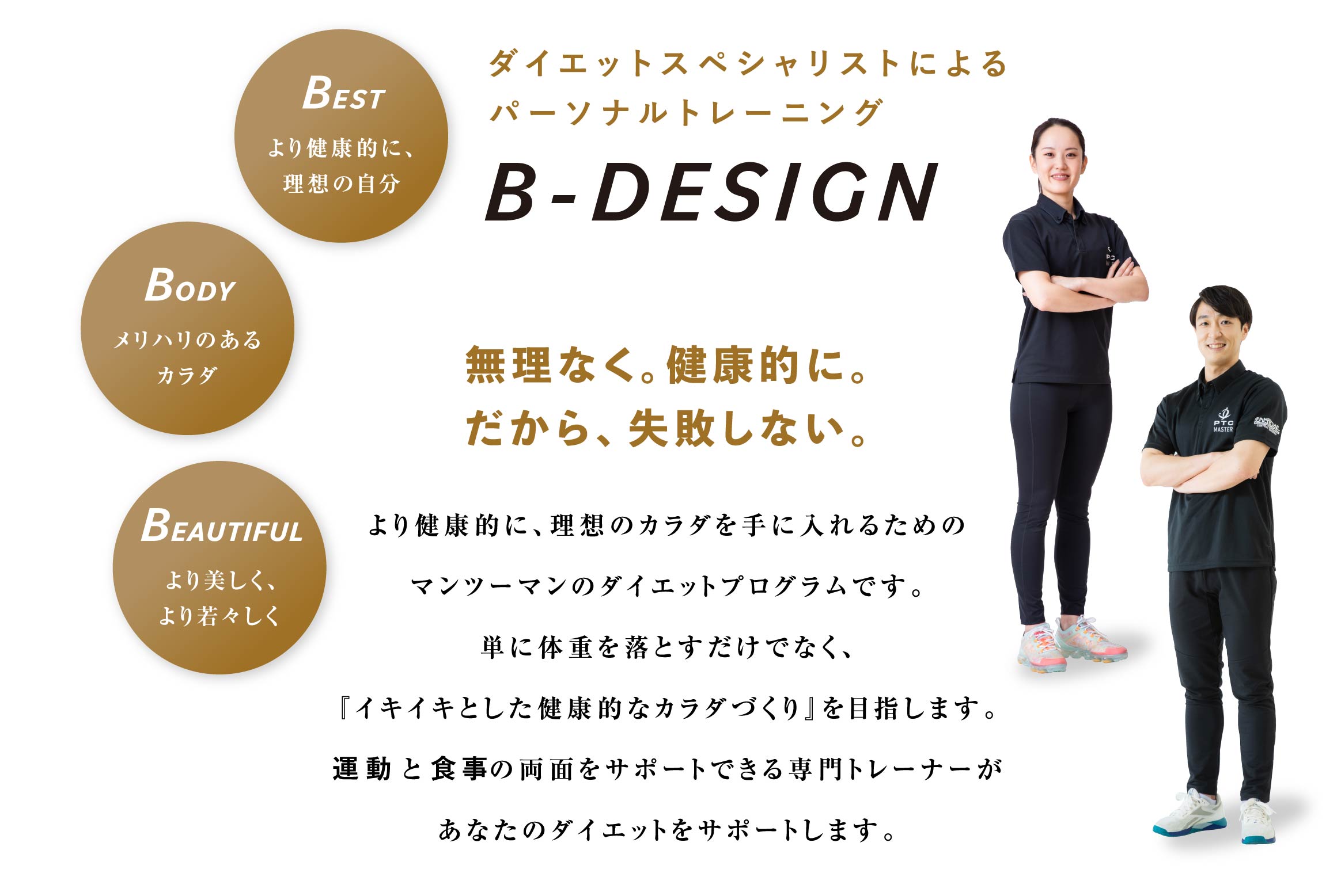 ダイエットスペシャリストによるパーソナルトレーニング B-DESIGN 無理なく。健康的に。だから、失敗しない。より健康的に、理想のカラダを手に入れるためのマンツーマンのダイエットプログラムです。単に体重を落とすだけでなく、『イキイキとした健康的なカラダづくり』を目指します。運動と食事の両面をサポートできる専門トレーナーがあなたのダイエットをサポートします。