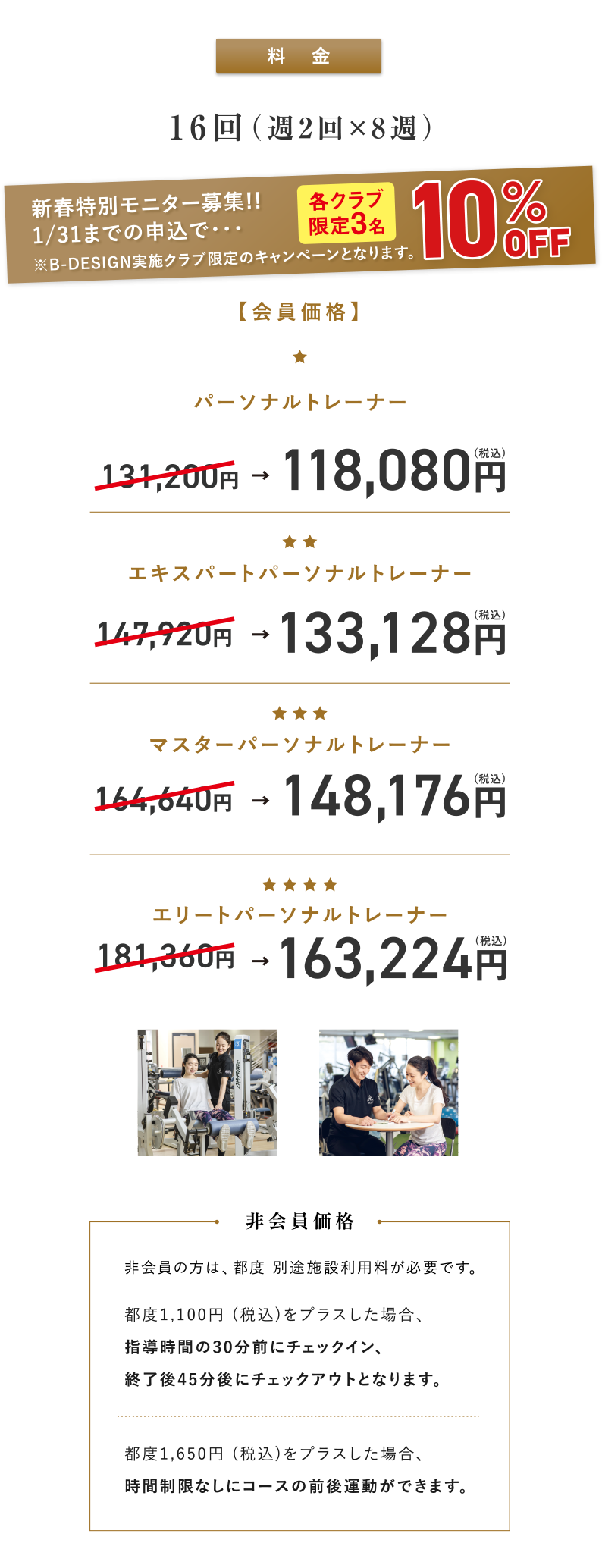 料金：16回（週2回×8週）新春特別モニター募集!! 1/31までの申込で、10％OFF（各クラブ限定3名） ※B-DESIGN実施クラブ限定のキャンペーンとなります。【会員価格】パーソナルトレーナー：131,200円が118,080円(税込)、エキスパートパーソナルトレーナー：147,920円が133,128円(税込)、マスターパーソナルトレーナー：164,640円が148,176円(税込) 、エリートパーソナルトレーナー：181,360円が163,224円(税込)【非会員価格】非会員の方は、都度別途施設利用料が必要です。都度1,100円 (税込)をプラスした場合、指導時間の30分前にチェックイン、終了後45分後にチェックアウトとなります。都度1,650円(税込)をプラスした場合、時間制限なしにコースの前後運動ができます。