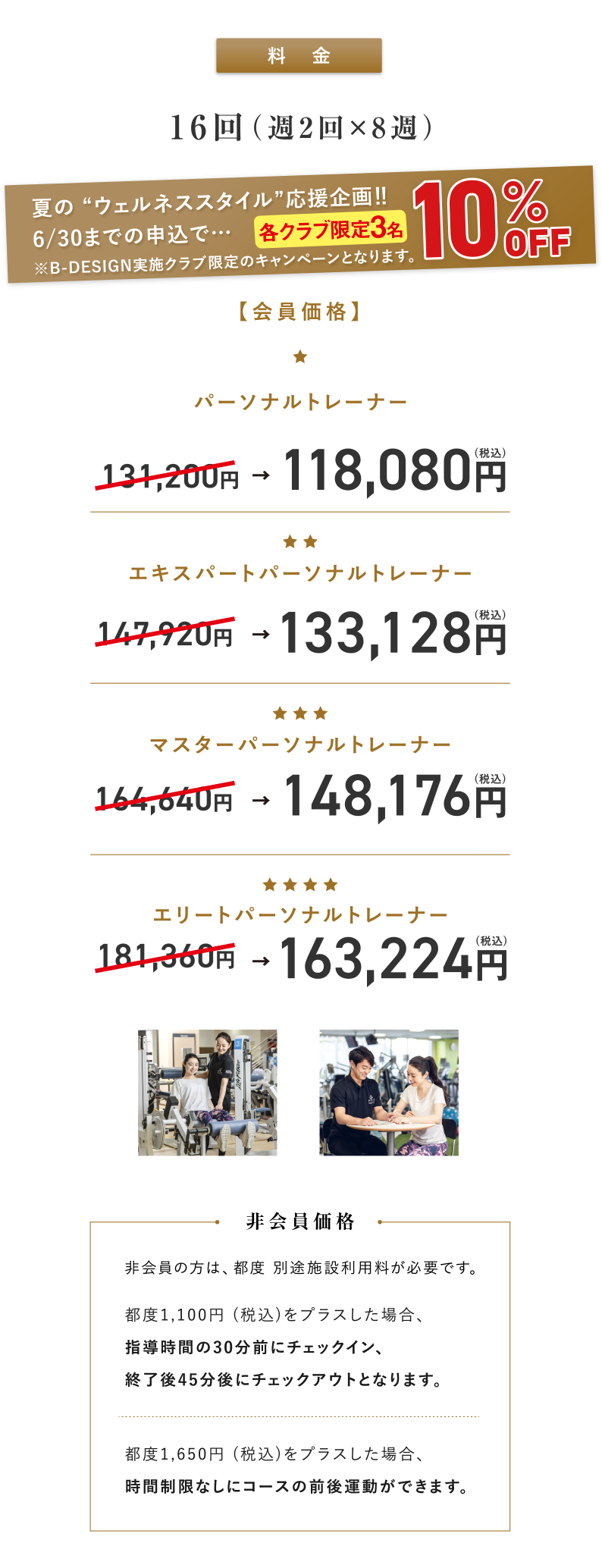 料金。6/30までの申し込みで、各クラブ限定3名さま10％OFF ※B-DESIGN実施クラブ限定のキャンペーンとなります。会員価格の場合、パーソナルトレーナー：131,200円のところ118,080円(税込)、エキスパートパーソナルトレーナー：147,920円のところ133,128円(税込)、マスターパーソナルトレーナー：164,640円のところ148,176円(税込) 、エリートパーソナルトレーナー：181,360円のところ163,224円(税込)。非会員の方は、都度別途施設利用料が必要です。都度1,100円 (税込)をプラスした場合、指導時間の30分前にチェックイン、終了後45分後にチェックアウトとなります。都度1,650円(税込)をプラスした場合、時間制限なしにコースの前後運動ができます。