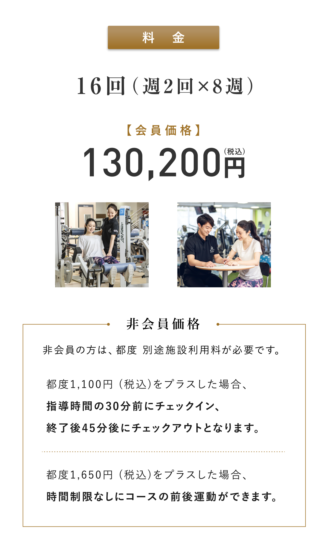 料金：16回（週2回×8週）会員価格130,200円(税込) 非会員の方は、都度別途施設利用料が必要です。非会員価格:都度1,100円 (税込)をプラスした場合、指導時間の30分前にチェックイン、終了後45分後にチェックアウトとなります。都度1,650円 (税込)をプラスした場合、時間制限なしにコースの前後運動ができます。