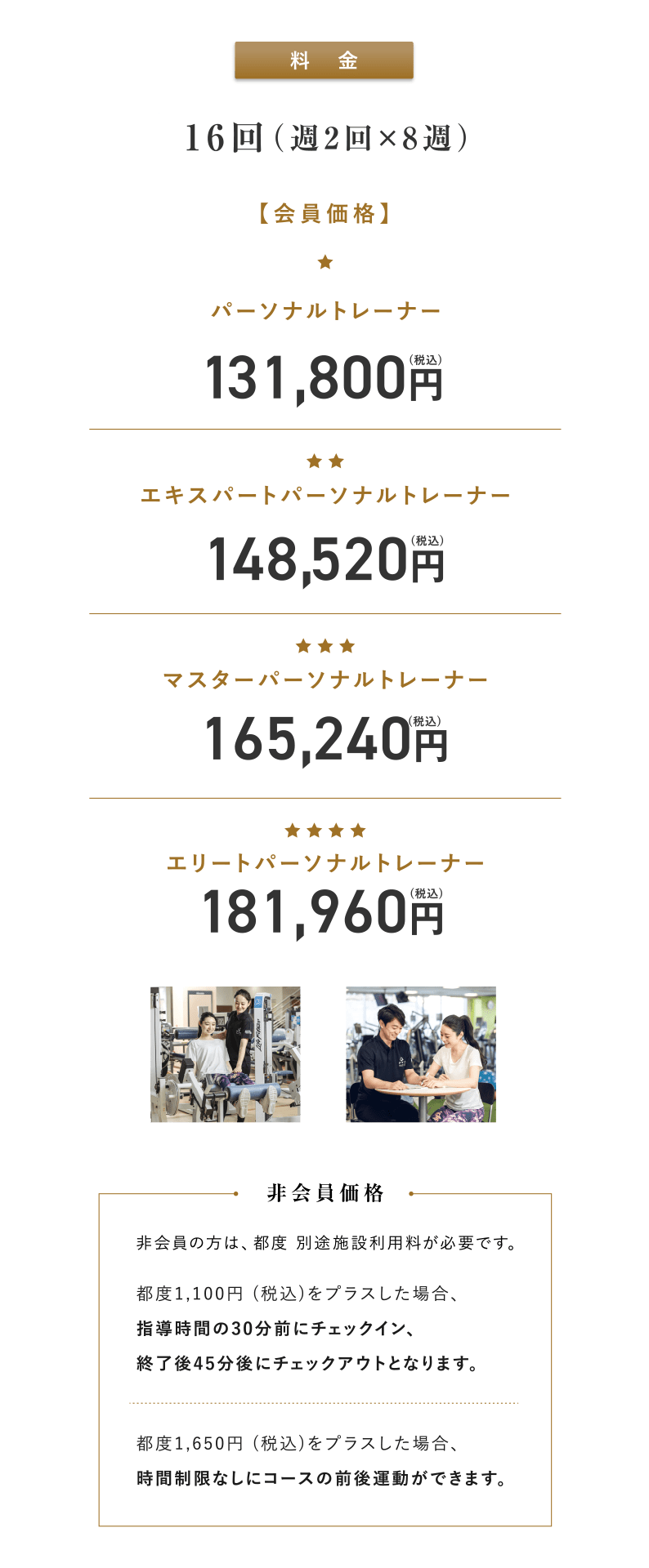 料金。会員価格の場合、パーソナルトレーナー：131,800円(税込)、エキスパートパーソナルトレーナー：148,520円(税込)、マスターパーソナルトレーナー：165,240円(税込)、エリートパーソナルトレーナー：181,960円(税込)。非会員の方は、都度別途施設利用料が必要です。都度1,100円 (税込)をプラスした場合、指導時間の30分前にチェックイン、終了後45分後にチェックアウトとなります。都度1,650円(税込)をプラスした場合、時間制限なしにコースの前後運動ができます。