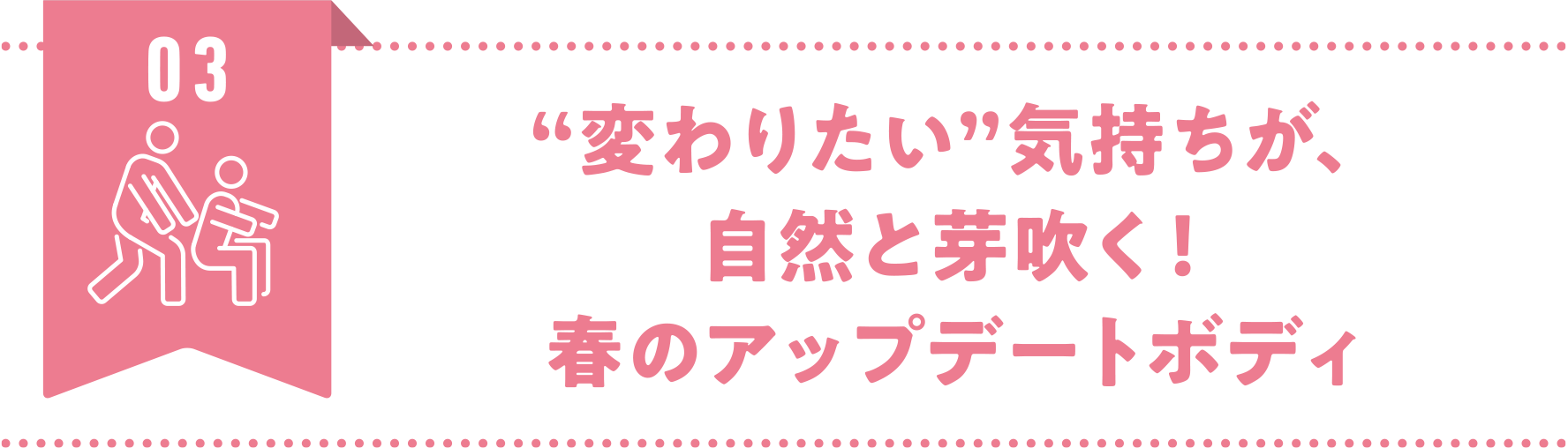 03.“変わりたい”気持ちが、自然と芽吹く!春のアップデートボディ