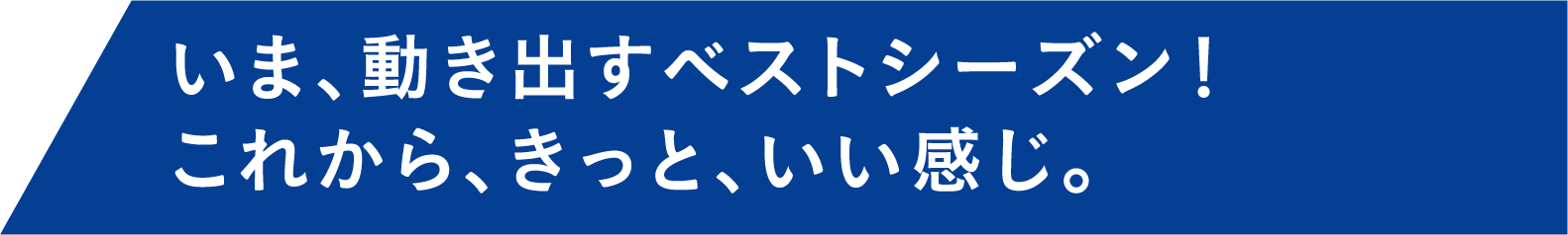 いま、動き出すベストシーズン。これから、きっと、いい感じ。