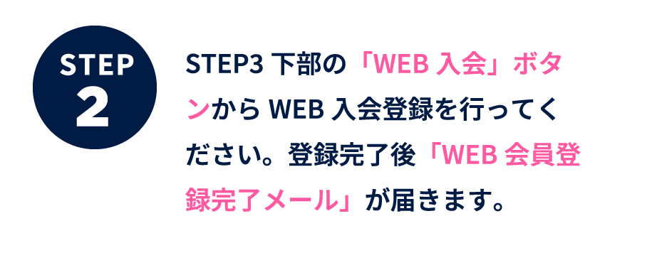 ステップ2 下部のWEB入会ボタンからWEB入会登録を行ってください。登録完了後「WEB会員登録完了メール」が届きます。