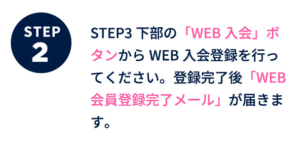 ステップ2 下部のWEB入会ボタンからWEB入会登録を行ってください。登録完了後「WEB会員登録完了メール」が届きます。