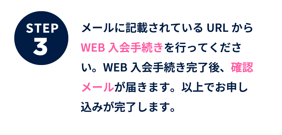 ステップ3 メールに記載されているURLからWEB入会手続きを行ってください。WEB入会手続き完了後、確認メールが届きます。以上でお申し込みが完了します。