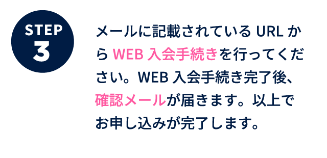 ステップ3 メールに記載されているURLからWEB入会手続きを行ってください。WEB入会手続き完了後、確認メールが届きます。以上でお申し込みが完了します。