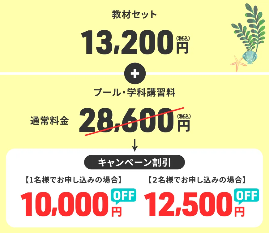 教材セット 13,200円（税込）+ プール・学科講習料 通常料金 28,600円（税込）<キャンペーン割引>【1名様でお申し込みの場合】10,000円OFF 【2名様でお申し込みの場合】12,500円OFF