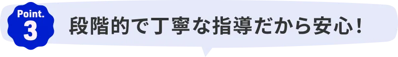 Point.3｜段階的で丁寧な指導だから安心！