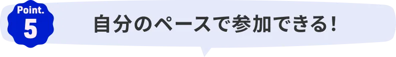 Point.5｜自分のペースで参加できる！