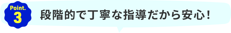 Point.3｜段階的で丁寧な指導だから安心！