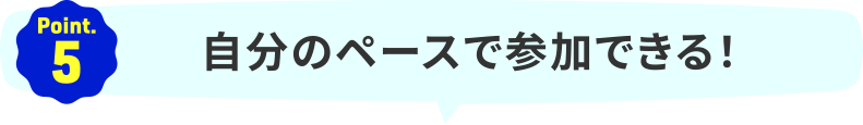 Point.5｜自分のペースで参加できる！