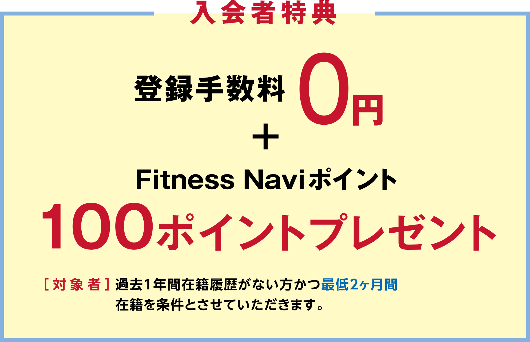 「入会者特典」登録手数料0円+Fitness Naviポイント100ポイントプレゼント ［対象者］過去1年間在籍履歴がない方かつ最低2ヶ月間在籍を条件とさせていただきます。