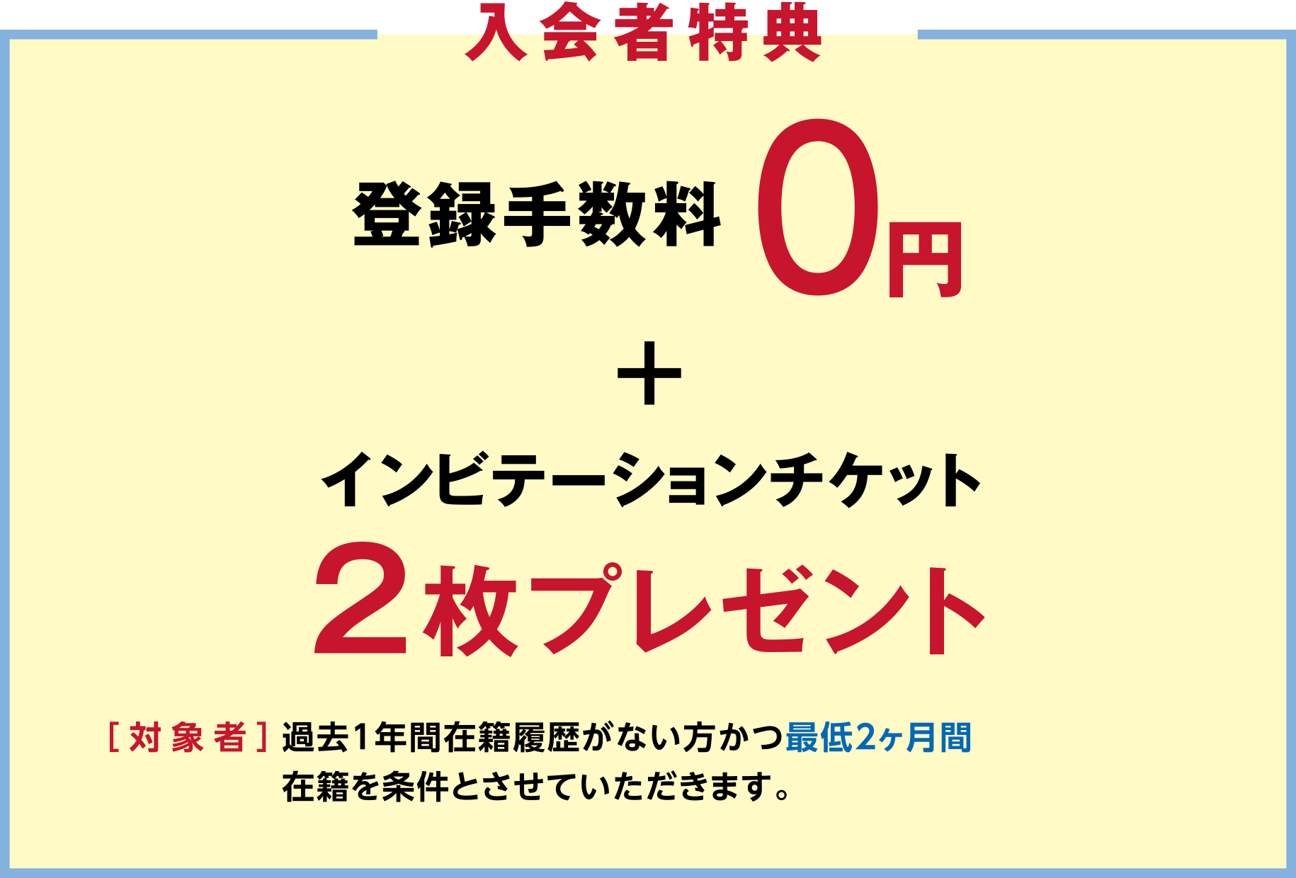 「入会者特典」登録手数料0円+インビテーションチケット2枚プレゼント ［対象者］過去1年間在籍履歴がない方かつ最低2ヶ月間在籍を条件とさせていただきます。