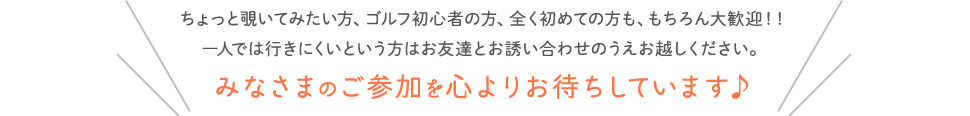 ちょっと覗いてみたい方、ゴルフ初心者の方、全く初めての方も、もちろん大歓迎！！一人では行きにくいという方はお友達とお誘い合わせのうえお越しください。みなさまのご参加を心よりお待ちしています♪