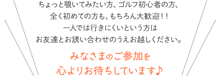 ちょっと覗いてみたい方、ゴルフ初心者の方、全く初めての方も、もちろん大歓迎！！一人では行きにくいという方はお友達とお誘い合わせのうえお越しください。みなさまのご参加を心よりお待ちしています♪