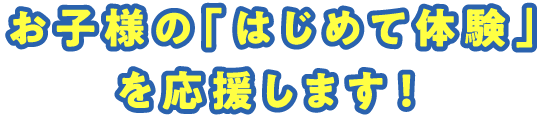 お子様の「はじめて体験」を応援します！