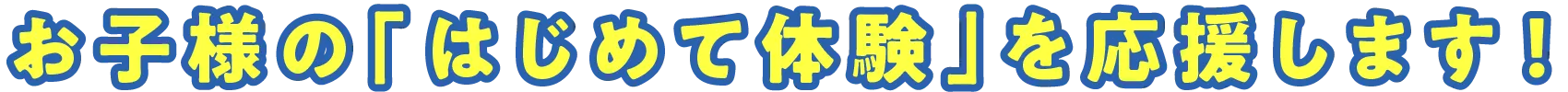 お子様の「はじめて体験」を応援します!