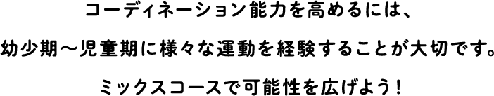 In order to improve coordination ability, it is important to experience various exercises during childhood.Expand your possibilities with a mixed course!