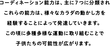 Coordination ability is mainly classified into seven, and these abilities are developed by experiencing various ways of moving the body.Engaging in a wide variety of exercises at this age opens up the possibilities for children.