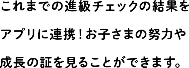 これまでの進級チェックの結果をアプリに連携！お子さまの努力や成長の証を見ることができます。