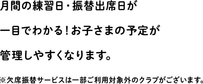 月間の練習日・振替出席日が一目でわかる！お子さまの予定が管理しやすくなります。※欠席振替サービスは一部ご利用対象外のクラブがございます。