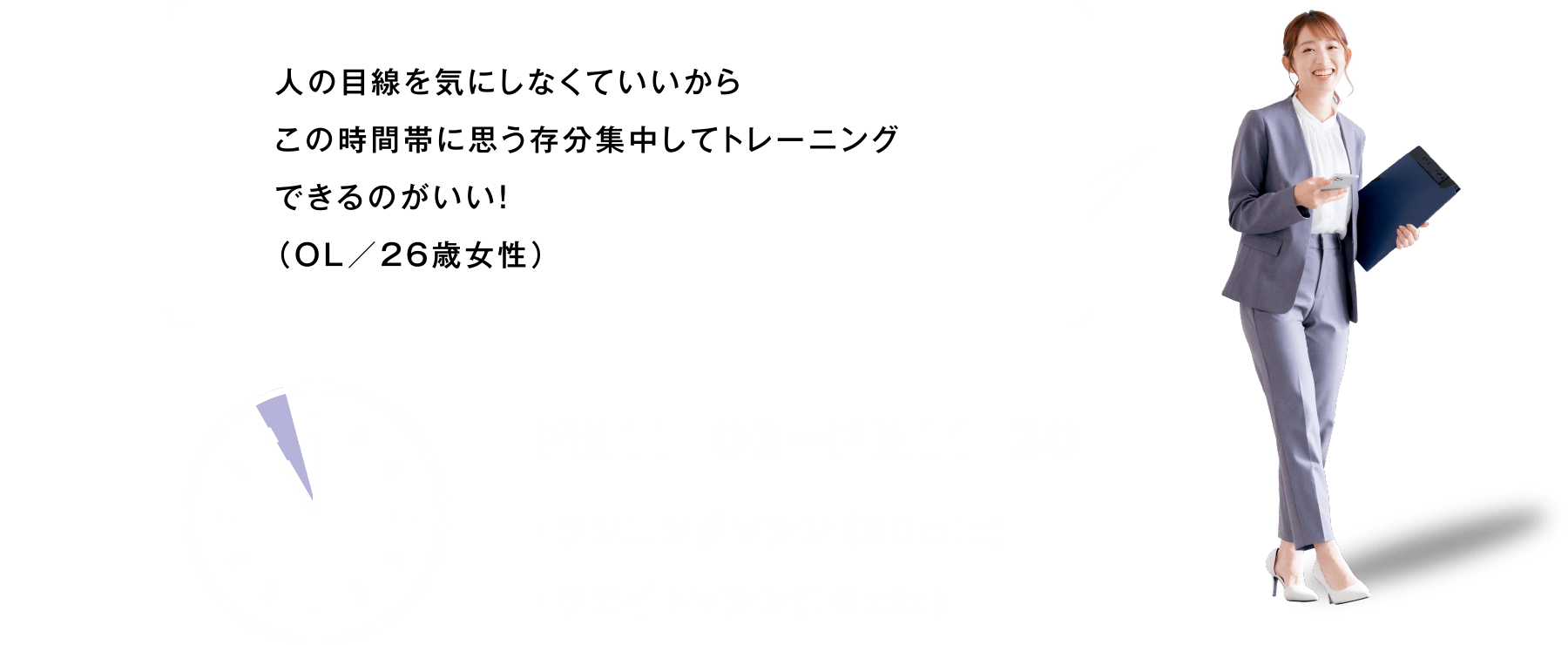 人の目線を気にしなくていいからこの時間帯に思う存分集中してトレーニングできるのがいい！（OL／26歳女性）PM11:00～PM11:30 ランニングマシン（20min)・ウエイトマシン(10min)