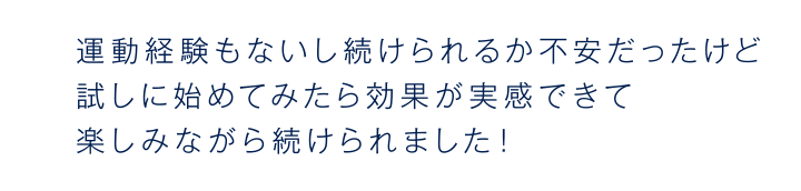 運動経験もないし続けられるか不安だったけど試しに始めてみたら効果が実感できて楽しみながら続けられました！