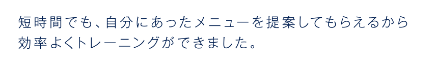 短時間でも、自分にあったメニューを提案してもらえるから効率よくトレーニングができました。