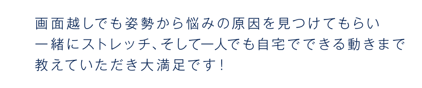 Even through the screen, I was able to find the cause of my worries from my posture, and I was able to stretch together, and I was very satisfied with the movements that I could do at home even by myself!