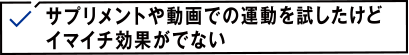 サプリメントや動画での運動を試したけどイマイチ効果がでない