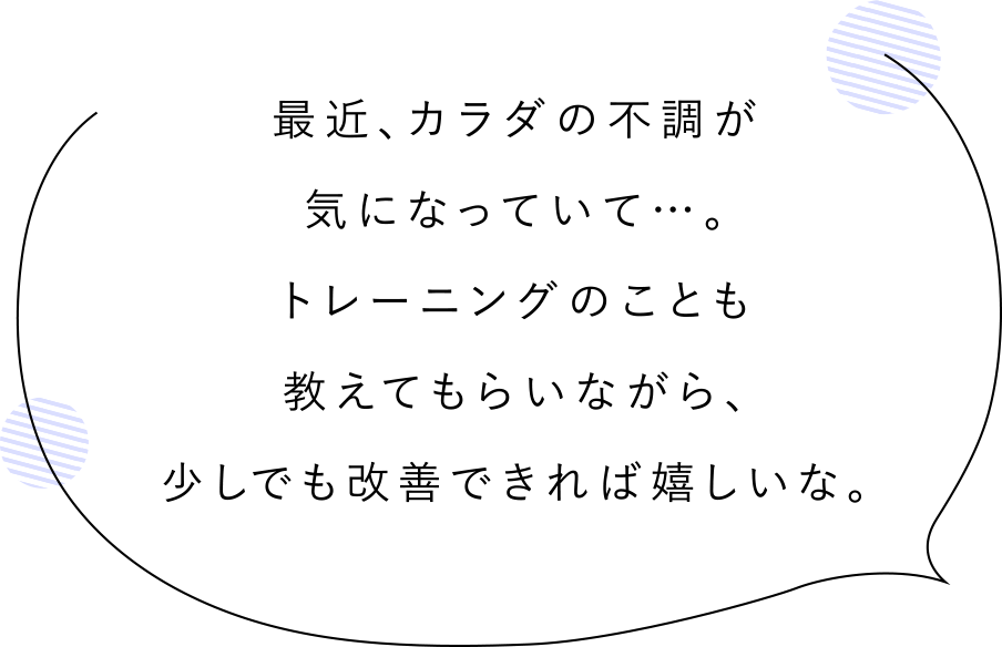 最近、カラダの不調が気になっていて…。トレーニングのことも教えてもらいながら、少しでも改善できれば嬉しいな。