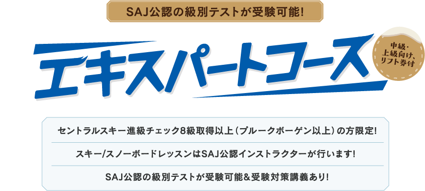 SAJ公認の級別テストが受験可能! エキスパートコース 中級・上級向け、リフト券付 セントラルスキー進級チェック8級取得以上（プルークボーゲン以上）の方限定! スキー/スノーボードレッスンはSAJ公認インストラクターが行います! SAJ公認の級別テストが受験可能&受験対策講義あり!