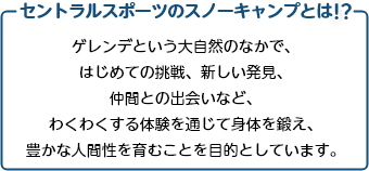 セントラルスポーツのスノーキャンプとは!? ゲレンデという大自然のなかで、はじめての挑戦、新しい発見、 仲間との出会いなど、わくわくする体験を通じて身体を鍛え、豊かな人間性を育むことを目的としています。