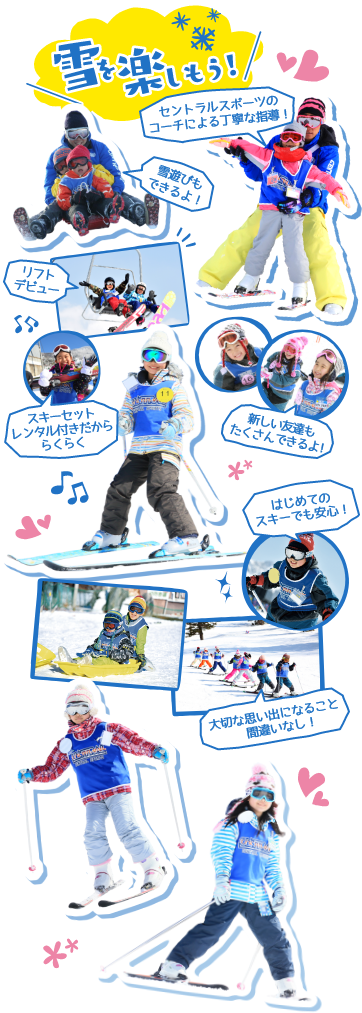 雪を楽しもう！　セントラルスポーツのコーチによる丁寧な指導！　新しい友達もたくさんできるよ！　雪遊びもできるよ！　リフトデビュー　はじめてのスキーでも安心！　スキーセットレンタル付きだかららくらく　大切な思い出になること間違いなし！