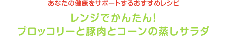 あなたの健康をサポートするおすすめレシピ | レンジでかんたん！ブロッコリーと豚肉とコーンの蒸しサラダ