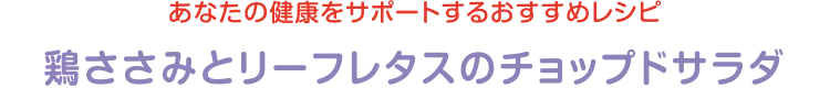 あなたの健康をサポートするおすすめレシピ | 鶏ささみとリーフレタスのチョップドサラダ