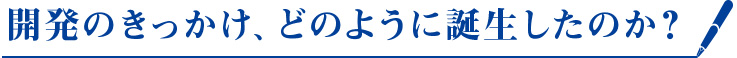 開発のきっかけ、どのように誕生したのか？