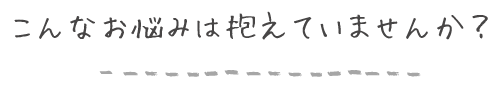 こんな悩みは抱えていませんか？