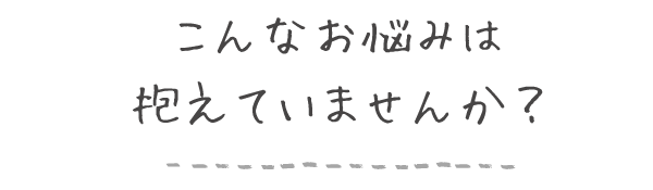 こんな悩みは抱えていませんか？