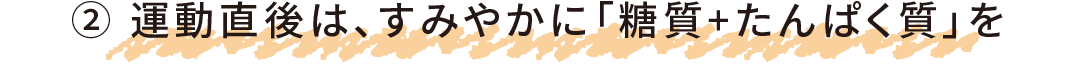 ② 運動直後は、すみやかに「糖質+たんぱく質」を