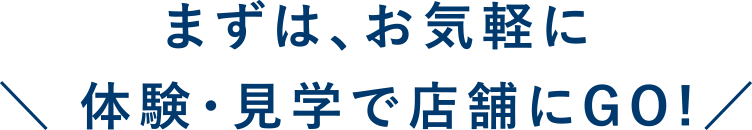 まずは、お気軽に体験・見学で店舗にGO!