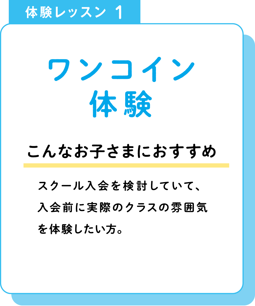 体験レッスン1 ワンコイン体験 こんなお子さまにおすすめ スクール入会を検討していて、入会前に実際のクラスの雰囲気を体験したい方。