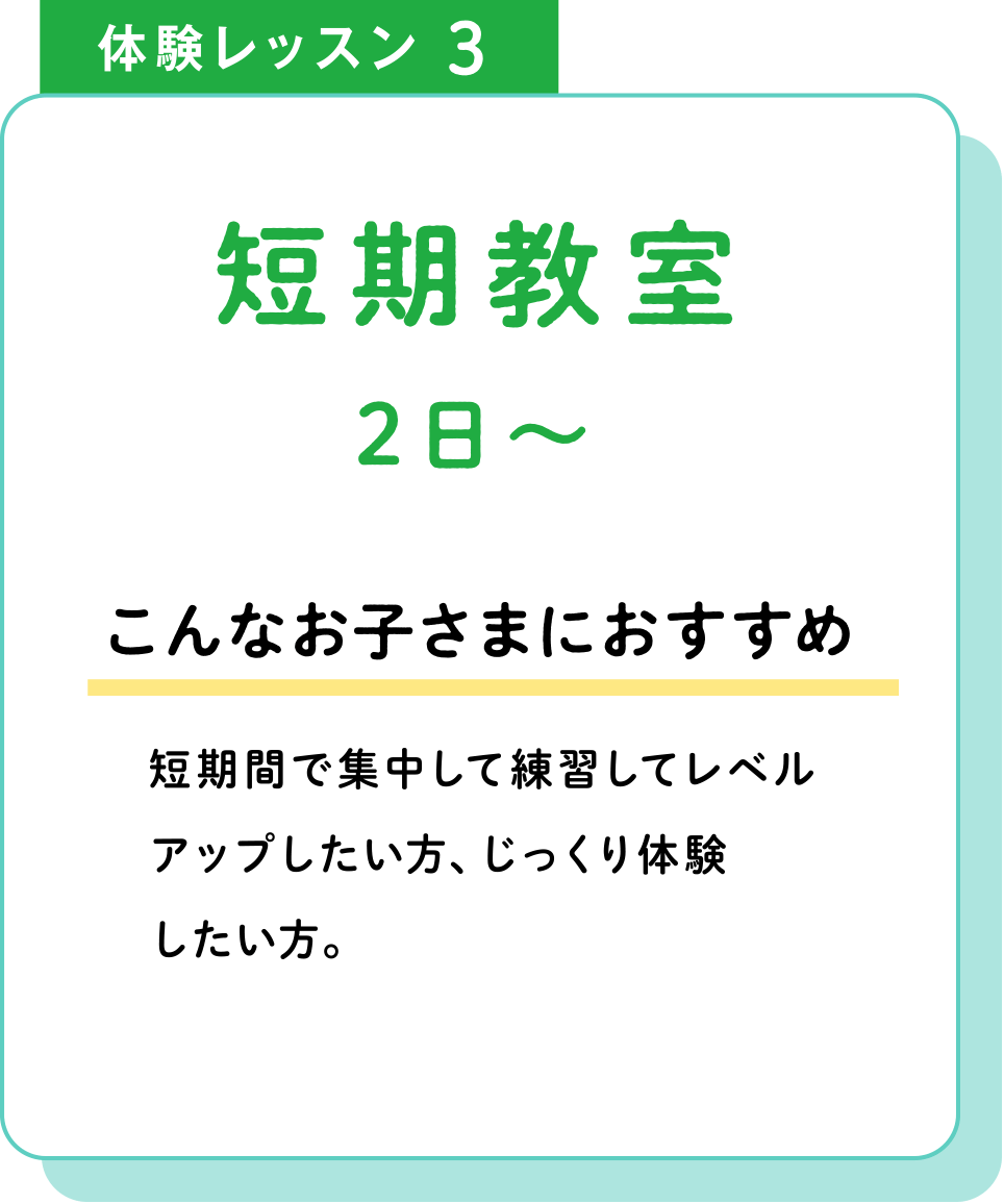 体験レッスン3 短期教室2日〜 こんなお子さまにおすすめ 短期間で集中して練習してレベルアップしたい方、じっくり体験したい方。