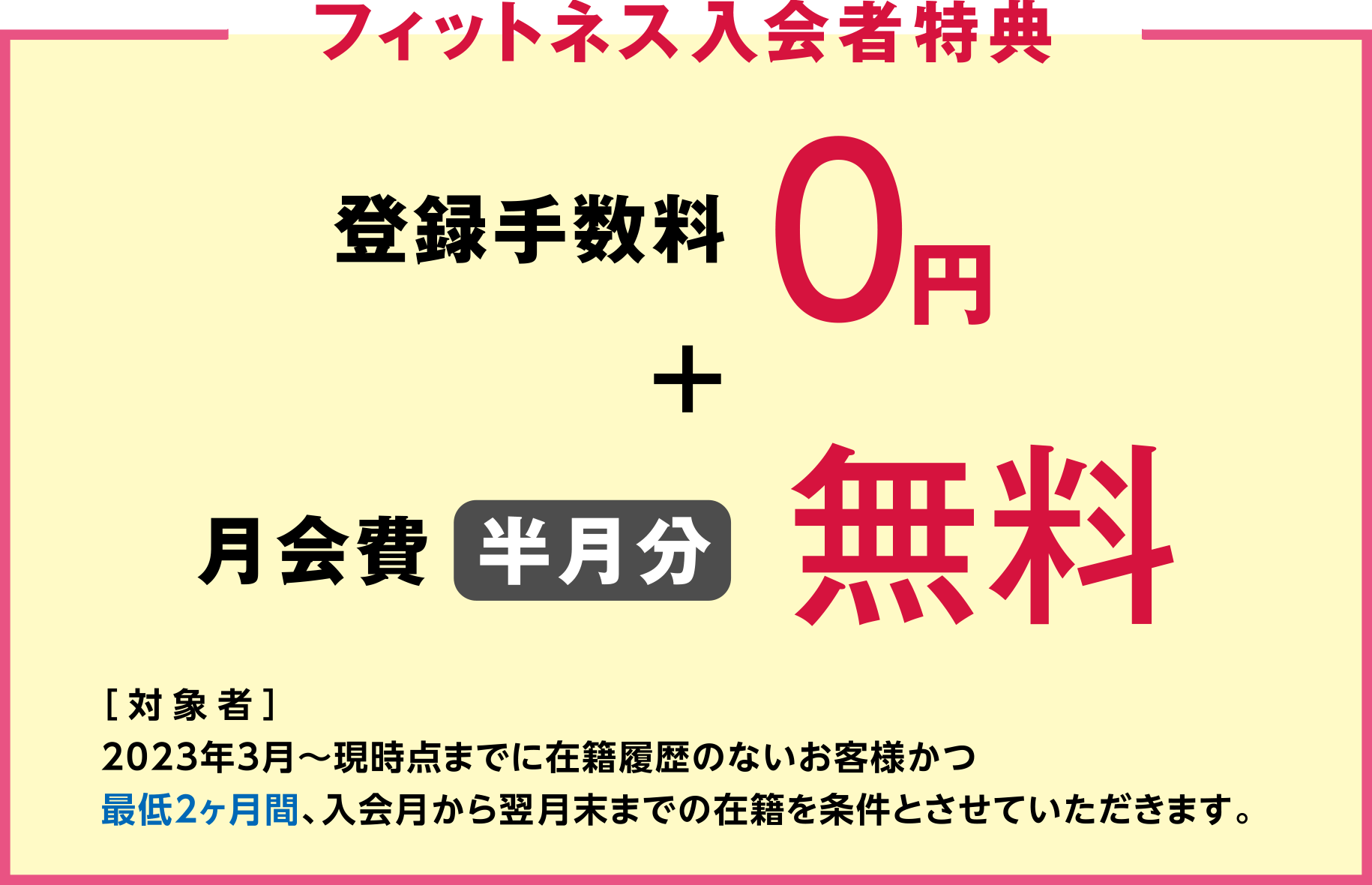 "Fitness Member Benefits" Registration fee 0 yen + monthly membership fee free for half a month [Eligible people] From March 2023 to customers who have no history of membership and who have been enrolled for at least 3 months from the month of enrollment until the end of the following month. Let me do it.