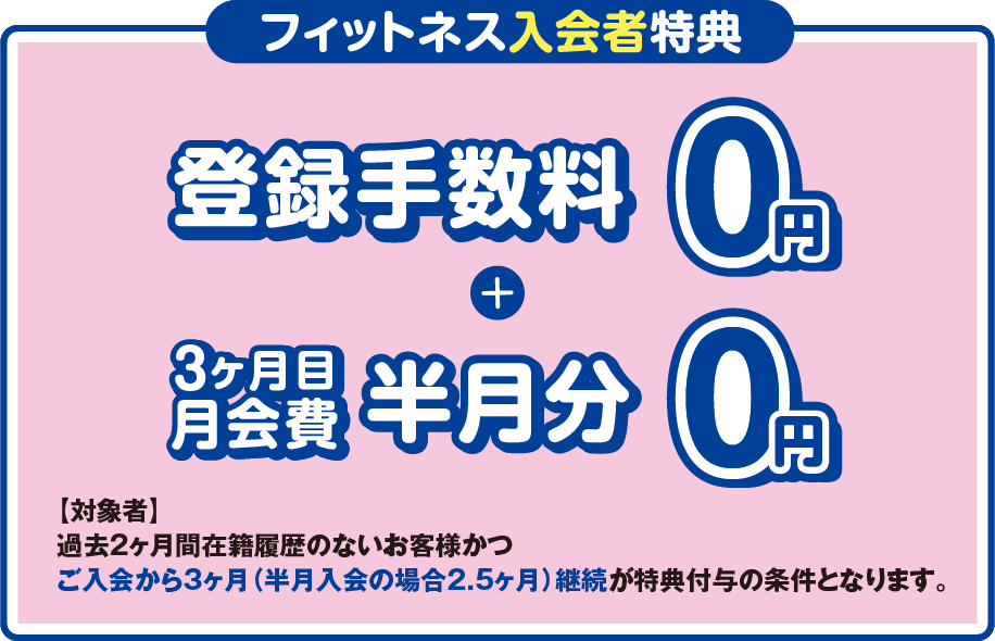 「フィットネス入会者特典」登録手数料0円+3ヶ月目の月会費半月分0円 ［対象者］過去2ヶ月間在籍履歴のないお客様かつご入会から3ヶ月（半月入会の場合2.5ヶ月）継続が特典付与の条件となります。